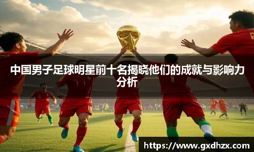中国男子足球明星前十名揭晓他们的成就与影响力分析